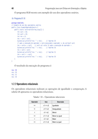 Programação Java com Ênfase em Orientação a Objetos40
O programa 01.10 mostra um exemplo do uso dos operadores unários.
	Programa01.10
package modulo01;
// Exemplo do uso dos operadores unários
public class ExemploOperadorUnario {
	 public static void main(String args[]) {
			 int var1 = 10;
			 int var2 = 20;
			 int res = 0;
			 res = var1 + var2;
			 System.out.println("res: " + res);		 // imprime 30
			 // após a execução do operador = será executado o operador ++ da variável var1
			 res = var1++ + var2;	 // var1 vai valer 11 após a execução do operador =
			 System.out.println("res: " + res);		 // imprime 30
			 res = var1 + var2;	
			 System.out.println("res: " + res);		 // imprime 31
			 res = var1 + --var2; 	
			 System.out.println("res: " + res);		 // imprime 30
	 }
}
O resultado da execução do programa é:
res: 30
res: 30
res: 31
res: 30
1.7.7 Operadores relacionais
Os operadores relacionais realizam as operações de igualdade e comparação. A
tabela 1.8 apresenta os operadores relacionais.
Tabela 1.8 – Operadores relacionais
Operador Uso Descrição
== v1 == v2 Igualdade
!= v1 != v2 Desigualdade
< v1 < v2 Menor
<= v1 <= v2 Menor ou igual
> v1 > v2 Maior
>= v1 >= v2 Maior ou igual
 