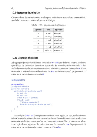 Programação Java com Ênfase em Orientação a Objetos42
1.7.9 Operadores de atribuição
Os operadores de atribuição são usados para atribuir um novo valor a uma variável.
A tabela 1.10 mostra os operadores de atribuição.
Tabela 1.10 – Operadores de atribuição
Operador Uso Equivale a:
= v1 = v2; Atribuição
+= v1 += v2; v1 = v1 + v2;
-= v1 -= v2; v1 = v1 - v2;
*= v1 *= v2; v1 = v1 * v2;
/= v1 /= v2; v1 = v1 / v2;
%= v1 %= v2; v1 = v1 % v2;
1.7.10 Estruturas de controle
Alinguagem Java disponibiliza os comandos if e else que,de forma seletiva,definem
qual bloco de comandos deverá ser executado. Se a condição do comando if for
avaliada como verdadeira será executado o bloco de comandos dentro do if. Caso
contrário, o bloco de comandos dentro do else será executado. O programa 01.12
mostra um exemplo do comando if.
	Programa01.12
package modulo01;
// Exemplo do comando if
public class ExemploIf {
	 public static void main(String args[]) {
			 int var1 = 20;
			 int var2 = 10;
			 // modo de uso: if (condicao)
			 if (var1 > var2) {
				 // bloco de comandos do if
				 System.out.println("var1 é maior que var2");
			 }
	 }
}
Acondição (var1 > var2) sempre retornará um valor lógico,ou seja,verdadeiro ou
falso.Caso verdadeiro,o bloco de comandos abaixo da condição será executado,caso
contrário,não haverá execução.Caso o comando if retorne falso,podemos encadear
a execução de um segundo bloco de comandos do comando else. O programa 01.13
mostra um exemplo envolvendo o comando if e o else.
 