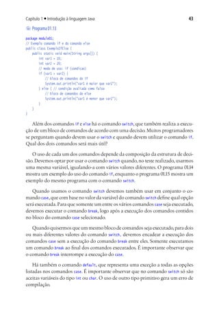 43Capítulo 1 ■ Introdução à linguagem Java
	Programa01.13
package modulo01;
// Exemplo comando if e do comando else
public class ExemploIfElse {
	 public static void main(String args[]) {
			 int var1 = 10;
			 int var2 = 20;
			 // modo de uso: if (condicao)
			 if (var1 > var2) {
				 // bloco de comandos do if
				 System.out.println("var1 é maior que var2");
			 } else { // condição avaliada como falso
				 // bloco de comandos do else
				 System.out.println("var1 é menor que var2");
			 }
	 }
}
Além dos comandos if e else há o comando switch, que também realiza a execu-
ção de um bloco de comandos de acordo com uma decisão.Muitos programadores
se perguntam quando devem usar o switch e quando devem utilizar o comando if.
Qual dos dois comandos será mais útil?
O uso de cada um dos comandos depende da composição da estrutura de deci-
são. Devemos optar por usar o comando switch quando, no teste realizado, usarmos
uma mesma variável, igualando-a com vários valores diferentes. O programa 01.14
mostra um exemplo do uso do comando if, enquanto o programa 01.15 mostra um
exemplo do mesmo programa com o comando switch.
Quando usamos o comando switch devemos também usar em conjunto o co-
mando case,que com base no valor da variável do comando switch define qual opção
será executada.Para que somente um entre os vários comandos case seja executado,
devemos executar o comando break, logo após a execução dos comandos contidos
no bloco do comando case selecionado.
Quando quisermos que um mesmo bloco de comandos seja executado,para dois
ou mais diferentes valores do comando switch, devemos encadear a execução dos
comandos case sem a execução do comando break entre eles. Somente executamos
um comando break ao final dos comandos executados. É importante observar que
o comando break interrompe a execução do case.
Há também o comando default, que representa uma exceção a todas as opções
listadas nos comandos case. É importante observar que no comando switch só são
aceitas variáveis do tipo int ou char. O uso de outro tipo primitivo gera um erro de
compilação.
 