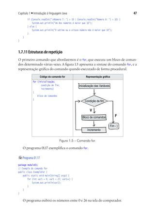 47Capítulo 1 ■ Introdução à linguagem Java
			 if (Console.readInt("nNúmero 7: ") > 10 | Console.readInt("Número 8: ") > 10) {
				 System.out.println("Um dos números é maior que 10");
			 } else {
				 System.out.println("O sétimo ou o oitavo número não é maior que 10");
			 }
	 }
}
1.7.11 Estruturas de repetição
O primeiro comando que abordaremos é o for, que executa um bloco de coman-
dos determinado várias vezes. A figura 1.5 apresenta a sintaxe do comando for, e a
representação gráfica do comando quando executado de forma procedural.
Código do comando for Representação gráfica
for (inicialização;
condição de fim;
incremento)
{
	bloco de comandos
}
Inicialização das Variáveis
Condição de fim
Bloco de comandos
Incremento
Fim - }
V
F
Figura 1.5 – Comando for.
O programa 01.17 exemplifica o comando for.
	Programa01.17
package modulo01;
// Exemplo do comando for
public class ExemploFor {
	 public static void main(String[] args) {
			 for (int var1 = 0; var1 < 27; var1++) {
				 System.out.println(var1);
			 }
	 }
}
O programa exibirá os números entre 0 e 26 na tela do computador.
 