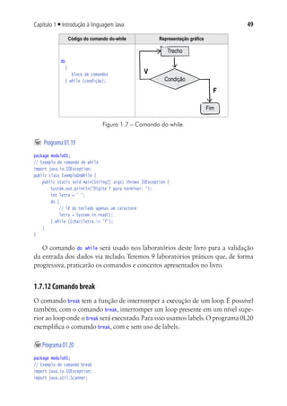 49Capítulo 1 ■ Introdução à linguagem Java
Código do comando do-while Representação gráfica
do
{
bloco de comandos
} while (condição);
Trecho
Condição
Fim
V
F
Figura 1.7 – Comando do while.
	Programa01.19
package modulo01;
// Exemplo do comando do while
import java.io.IOException;
public class ExemploDoWhile {
	 public static void main(String[] args) throws IOException {
			 System.out.println("Digite f para terminar: ");
			 int letra = ' ';
			 do {
				 // lê do teclado apenas um caractere	
				 letra = System.in.read();	
			 } while ((char)letra != 'f');
		}
}
O comando do while será usado nos laboratórios deste livro para a validação
da entrada dos dados via teclado. Teremos 9 laboratórios práticos que, de forma
progressiva, praticarão os comandos e conceitos apresentados no livro.
1.7.12 Comando break
O comando break tem a função de interromper a execução de um loop. É possível
também, com o comando break, interromper um loop presente em um nível supe-
rior ao loop onde o break será executado. Para isso usamos labels. O programa 01.20
exemplifica o comando break, com e sem uso de labels.
	Programa01.20
package modulo01;
// Exemplo do comando break
import java.io.IOException;
import java.util.Scanner;
 