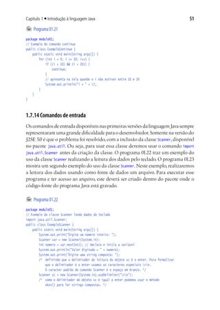 51Capítulo 1 ■ Introdução à linguagem Java
	Programa01.21
package modulo01;
// Exemplo do comando continue
public class ExemploContinue {
	 public static void main(String args[]) {
			 for (int i = 0; i <= 30; i++) {
				 if ((i > 10) && (i < 20)) {
					 continue;
				 }
				 // apresenta na tela quando o i não estiver entre 10 e 20
				 System.out.println("i = " + i);
			 }
	 }
}
1.7.14 Comandos de entrada
Os comandos de entrada disponíveis nas primeiras versões da linguagem Java sempre
representaram uma grande dificuldade para o desenvolvedor.Somente na versão do
J2SE 5.0 é que o problema foi resolvido, com a inclusão da classe Scanner, disponível
no pacote java.util. Ou seja, para usar essa classe devemos usar o comando import
java.util.Scanner antes da criação da classe. O programa 01.22 traz um exemplo do
uso da classe Scanner realizando a leitura dos dados pelo teclado. O programa 01.23
mostra um segundo exemplo do uso da classe Scanner. Neste exemplo, realizaremos
a leitura dos dados usando como fonte de dados um arquivo. Para executar esse
programa e ter acesso ao arquivo, este deverá ser criado dentro do pacote onde o
código-fonte do programa Java está gravado.
	Programa01.22
package modulo01;
// Exemplo da classe Scanner lendo dados do teclado
import java.util.Scanner;
public class ExemploScanner {
	 public static void main(String args[]) {
			 System.out.print("Digite um número inteiro: ");
			 Scanner var = new Scanner(System.in);
			 int numero = var.nextInt(); // declara e inicia a variável
			 System.out.println("Valor digitado = " + numero);
			 System.out.print("Digite uma string composta: ");
			 /*	 definindo que o delimitador de leitura do objeto sc é o enter. Para formalizar
				 que o delimitador é o enter usamos os caracteres especiais rn.
				 O caracter padrão do comando Scanner é o espaço em branco. */
			 Scanner sc = new Scanner(System.in).useDelimiter("rn");
			 /*	 como o delimitador do objeto sc é igual a enter podemos usar o método
				 next() para ler strings compostas. */
 