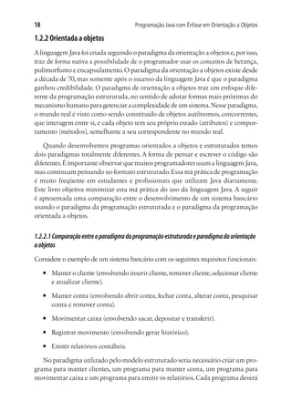Programação Java com Ênfase em Orientação a Objetos18
1.2.2 Orientada a objetos
Alinguagem Java foi criada seguindo o paradigma da orientação a objetos e,por isso,
traz de forma nativa a possibilidade de o programador usar os conceitos de herança,
polimorfismo e encapsulamento.O paradigma da orientação a objetos existe desde
a década de 70, mas somente após o sucesso da linguagem Java é que o paradigma
ganhou credibilidade. O paradigma de orientação a objetos traz um enfoque dife-
rente da programação estruturada, no sentido de adotar formas mais próximas do
mecanismo humano para gerenciar a complexidade de um sistema.Nesse paradigma,
o mundo real é visto como sendo constituído de objetos autônomos, concorrentes,
que interagem entre si, e cada objeto tem seu próprio estado (atributos) e compor-
tamento (métodos), semelhante a seu correspondente no mundo real.
Quando desenvolvemos programas orientados a objetos e estruturados temos
dois paradigmas totalmente diferentes. A forma de pensar e escrever o código são
diferentes.É importante observar que muitos programadores usam a linguagem Java,
mas continuam pensando no formato estruturado.Essa má prática de programação
é muito freqüente em estudantes e profissionais que utilizam Java diariamente.
Este livro objetiva minimizar esta má prática do uso da linguagem Java. A seguir
é apresentada uma comparação entre o desenvolvimento de um sistema bancário
usando o paradigma da programação estruturada e o paradigma da programação
orientada a objetos.
1.2.2.1Comparaçãoentreoparadigmadaprogramaçãoestruturadaeparadigmadaorientação
aobjetos
Considere o exemplo de um sistema bancário com os seguintes requisitos funcionais:
■	 Manter o cliente (envolvendo inserir cliente,remover cliente,selecionar cliente
e atualizar cliente).
■	 Manter conta (envolvendo abrir conta, fechar conta, alterar conta, pesquisar
conta e remover conta).
■	 Movimentar caixa (envolvendo sacar, depositar e transferir).
■	 Registrar movimento (envolvendo gerar histórico).
■	 Emitir relatórios contábeis.
No paradigma utilizado pelo modelo estruturado seria necessário criar um pro-
grama para manter clientes, um programa para manter conta, um programa para
movimentar caixa e um programa para emitir os relatórios. Cada programa deverá
 