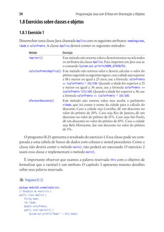 Programação Java com Ênfase em Orientação a Objetos54
1.8 Exercícios sobre classes e objetos
1.8.1 Exercício 1
Desenvolver uma classe Java chamada Apolice com os seguintes atributos: nomeSegurado,
idade e valorPremio. A classe Apolice deverá conter os seguintes métodos:
Método	 Descrição
imprimir()	 Este método não retorna valor e deverá mostrar na tela todos
os atributos da classe Apolice. Para imprimir em Java usa-se
o comando System.out.println(NOME_ATRIBUTO).
calcularPremioApolice()	 Este método não retorna valor e deverá calcular o valor do
prêmioseguindoasseguintesregras:casoaidadesejasuperior
a 18 e menor ou igual a 25 anos, use a fórmula: valorPremio
+= (valorPremio * 20)/100. Quando a idade for superior a 25
e menor ou igual a 36 anos, use a fórmula valorPremio +=
(valorPremio *15)/100.Quando a idade for superior a 36,use
a fórmula valorPremio += (valorPremio * 10)/100.
oferecerDesconto()	 Este método não retorna valor, mas recebe o parâmetro
cidade, que irá conter o nome da cidade para o cálculo do
desconto. Caso a cidade seja Curitiba, dê um desconto no
valor do prêmio de 20%. Caso seja Rio de Janeiro, dê um
desconto no valor do prêmio de 15%. Caso seja São Paulo,
dê um desconto no valor do prêmio de 10%. Caso a cidade
seja Belo Horizonte, dar um desconto no valor do prêmio
de 5%.
O programa 01.25 apresenta o resultado do exercício1.Essa classe pode ser com-
parada a uma tabela de banco de dados com colunas e stored procedures. Como a
classe não deverá conter o método main(), não poderá ser executada. O exercício 2
usará essa classe e implementará o método main().
É importante observar que usamos a palavra reservada this com o objetivo de
formalizar que a variável é um atributo. O capítulo 3 apresenta maiores detalhes
sobre essa palavra reservada.
	Programa01.25
package modulo01.exemplosbasicos;
// Resposta do exercício 1
public class Apolice {
	 String nome;
	 int idade;
	 double valorPremio;
	 public void imprimir() {
			 System.out.println("Nome:" + this.nome);
 