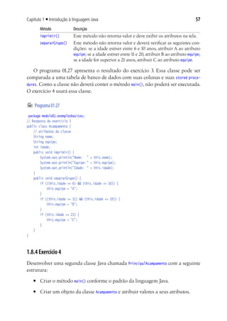 57Capítulo 1 ■ Introdução à linguagem Java
Método	 Descrição
imprimir()	 Este método não retorna valor e deve exibir os atributos na tela.
separarGrupo()	 Este método não retorna valor e deverá verificar as seguintes con-
dições: se a idade estiver entre 6 e 10 anos, atribuir A ao atributo
equipe; se a idade estiver entre11e 20, atribuir B ao atributo equipe;
se a idade for superior a 21 anos, atribuir C ao atributo equipe.
O programa 01.27 apresenta o resultado do exercício 3. Essa classe pode ser
comparada a uma tabela de banco de dados com suas colunas e suas stored proce-
dures. Como a classe não deverá conter o método main(), não poderá ser executada.
O exercício 4 usará essa classe.
	Programa01.27
package modulo01.exemplosbasicos;
// Resposta do exercício 3
public class Acampamento {
	 // atributos da classe
	 String nome;
	 String equipe;
	 int idade;
	 public void imprimir() {
			 System.out.println("Nome:	 " + this.nome);
			 System.out.println("Equipe:	" + this.equipe);
			 System.out.println("Idade:	 " + this.idade);
		}
	 public void separarGrupo() {
			 if ((this.idade >= 6) && (this.idade <= 10)) {
				 this.equipe = "A";
			 }
			 if ((this.idade >= 11) && (this.idade <= 20)) {
				 this.equipe = "B";
			 }
			 if (this.idade >= 21) {
				 this.equipe = "C";
			 }
	 }
}
1.8.4 Exercício 4
Desenvolver uma segunda classe Java chamada PrincipalAcampamento com a seguinte
estrutura:
■	 Criar o método main() conforme o padrão da linguagem Java.
■	 Criar um objeto da classe Acampamento e atribuir valores a seus atributos.
 