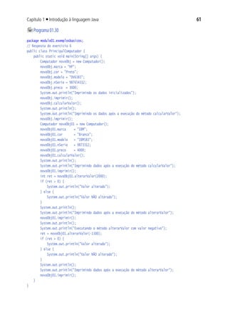 61Capítulo 1 ■ Introdução à linguagem Java
	Programa01.30
package modulo01.exemplosbasicos;
// Resposta do exercício 6
public class PrincipalComputador {
	 public static void main(String[] args) {
			 Computador novoObj = new Computador();
			 novoObj.marca = "HP";
			 novoObj.cor = "Preto";
			 novoObj.modelo = "DV6383";
			 novoObj.nSerie = 987654312;
			 novoObj.preco = 3000;
			 System.out.println("Imprimindo os dados inicializados");
			 novoObj.imprimir();
			 novoObj.calcularValor();
			 System.out.println();
			 System.out.println("Imprimindo os dados após a execução do método calcularValor");
			 novoObj.imprimir();
			 Computador novoObj01 = new Computador();
			 novoObj01.marca		 = "IBM";
			 novoObj01.cor		 = "Branco";
			 novoObj01.modelo	 = "IBM583";
			 novoObj01.nSerie	 = 9873312;
			 novoObj01.preco		 = 4000;
			 novoObj01.calcularValor();
			 System.out.println();
			 System.out.println("Imprimindo dados após a execução do método calcularValor");
			 novoObj01.imprimir();
			 int ret = novoObj01.alterarValor(2000);
			 if (ret > 0) {
				 System.out.println("Valor alterado");
			 } else {
				 System.out.println("Valor NÃO alterado");
			 }
			 System.out.println();
			 System.out.println("Imprimindo dados após a execução do método alterarValor");
			 novoObj01.imprimir();
			 System.out.println();
			 System.out.println("Executando o método alterarValor com valor negativo");
			 ret = novoObj01.alterarValor(-1300);
			 if (ret > 0) {
				 System.out.println("Valor alterado");
			 } else {
				 System.out.println("Valor NÃO alterado");
			 }
			 System.out.println();
			 System.out.println("Imprimindo dados após a execução do método alterarValor");
			 novoObj01.imprimir();
	 }
}
 