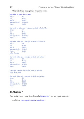 Programação Java com Ênfase em Orientação a Objetos62
O resultado da execução do programa será:
Imprimindo os dados inicializados
Marca:				 HP
Cor:				 Preto
Modelo:				 DV6383
Número de Série:	 987654312
Preço:				 3000.0
Imprimindo os dados após a execução do método calcularValor
Marca:				 HP
Cor:				 Preto
Modelo:				 DV6383
Número de Série:	 987654312
Preço:				 3900.0
Imprimindo dados após a execução do método calcularValor
Marca:				 IBM
Cor:				 Branco
Modelo:				 IBM583
Número de Série:	 9873312
Preço:				 6000.0
Valor alterado
Imprimindo dados após a execução do método alterarValor
Marca:				 IBM
Cor:				 Branco
Modelo:				 IBM583
Número de Série:	 9873312
Preço:				 2000.0
Executando o método alterarValor com valor negativo
Valor NÂO alterado
Imprimindo dados após a execução do método alterarValor
Marca:				 IBM
Cor:				 Branco
Modelo:				 IBM583
Número de Série:	 9873312
Preço:				 2000.0
1.8.7 Exercício 7
Desenvolver uma classe Java chamada ContaCorrente com a seguinte estrutura:
Atributos: conta, agencia, saldo e nomeCliente
 
