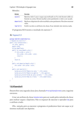 63Capítulo 1 ■ Introdução à linguagem Java
Métodos:
Método	 Descrição
sacar()	 Retorna valor1caso o saque seja realizado ou 0 se não houver saldo su-
ficiente na conta. Deverá receber como parâmetro o valor a ser sacado.
depositar()	 Realizarodepósitodovalorrecebidocomoparâmetro.Nãodeveretornar
valor.
imprimir()	 Exibir na tela os atributos da classe. Esse método não retorna nada.
O programa 01.31 mostra o resultado do exercício 7.
	Programa01.31
package modulo01.exemplosbasicos;
// Resposta do exercício 7
public class ContaCorrente {
	 int conta, agencia;
	 double saldo;
	 String nomeCliente;
	 public int sacar(double valor) {
			 if (this.saldo >= valor) {
				 this.saldo = this.saldo - valor;
				 return 1;
			 }
			 return 0;
	 }
	 public void depositar(double valor) {
			 this.saldo = this.saldo + valor;
	 }
	 public void imprimir() {
			 System.out.println("Número da conta: " + this.conta);
			 System.out.println("Número da agência: " + this.agencia);
			 System.out.println("Saldo da conta corrente: " + this.saldo);
			 System.out.println("Nome do cliente: " + this.nomeCliente);
	 }
}
1.8.8 Exercício 8
Desenvolver uma segunda classe Java chamada PrincipalContaCorrente com a seguinte
estrutura:
Criar um atributo da classe ContaCorrente para ser usado pelos métodos da classe
para realizar saques e depósitos. Não se esquecer de executar o operador new para
o atributo criado.
Obs.: atenção, pois ao executar o programa só poderemos fazer um saque se já
tivermos realizado um depósito.
 