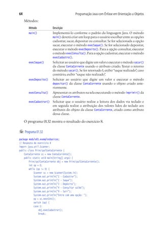 Programação Java com Ênfase em Orientação a Objetos64
Métodos:
Método	 Descrição
main()	 Implementá-lo conforme o padrão da linguagem Java. O método
main() deverá criar um loop para o usuário escolher entre as opções
cadastrar, sacar, depositar ou consultar. Se for selecionada a opção
sacar, executar o método execSaque(). Se for selecionado depositar,
executar o método execDeposito().Para a opção consultar,executar
o método execConsulta().Para a opção cadastrar,executar o método
execCadastro().
execSaque()	 Solicitar ao usuário que digite um valor e executar o método sacar()
da classe ContaCorrente usando o atributo criado. Testar o retorno
do método sacar().Se for retornado1,exibir“saque realizado”,caso
contrário, exibir “saque não realizado”.
execDeposito()	 Solicitar ao usuário que digite um valor e executar o método
depositar() da classe ContaCorrente usando o objeto criado ante-
riormente.
execConsulta()	 Apresentar os atributos na tela executando o método imprimir() da
classe ContaCorrente.
execCadastrar()	 Solicitar que o usuário realize a leitura dos dados via teclado e
em seguida realize a atribuição dos valores lidos do teclado aos
atributos do objeto da classe ContaCorrente, criado como atributo
dessa classe.
O programa 01.32 mostra o resultado do exercício 8.
	Programa01.32
package modulo01.exemplosbasicos;
// Resposta do exercício 8
import java.util.Scanner;
public class PrincipalContaCorrente {
	 ContaCorrente cc = new ContaCorrente();
	 public static void main(String[] args) {
			 PrincipalContaCorrente obj = new PrincipalContaCorrente();
			 int op = 0;
			 while (op != 9) {
				 Scanner sc = new Scanner(System.in);
				 System.out.println("1 - Cadastrar");
				 System.out.println("2 - Saque");
				 System.out.println("3 - Depósito");
				 System.out.println("4 - Consultar saldo");
				 System.out.println("9 - Sair");
				 System.out.println("Entre com uma opção: ");
				 op = sc.nextInt();
				 switch (op) {
				 case 1:
					 obj.execCadastrar();
					 break;
 