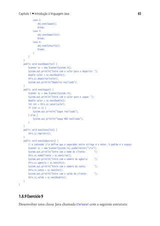 65Capítulo 1 ■ Introdução à linguagem Java
				 case 2:
					 obj.execSaque();
					 break;
				 case 3:
					 obj.execDeposito();
					 break;
				 case 4:
					 obj.execConsulta();
					 break;
				 }
			 }
	 }
	 public void execDeposito() {
			 Scanner sc = new Scanner(System.in);
			 System.out.println("Entre com o valor para o depósito: ");
			 double valor = sc.nextDouble();
			 this.cc.depositar(valor);
			 System.out.println("Depósito realizado");
		}
	 public void execSaque() {
			 Scanner sc = new Scanner(System.in);
			 System.out.println("Entre com o valor para o saque: ");
			 double valor = sc.nextDouble();
			 int ret = this.cc.sacar(valor);
			 if (ret == 1) {
				 System.out.println("Saque realizado");
			 } else {
				 System.out.println("Saque NÂO realizado");
			 }
	 }
	 public void execConsulta() {
			 this.cc.imprimir();
	 }
	 public void execCadastrar() {
			 // o conteúdo rn define que o separador entre strings é o enter. O padrão é o espaço
			 Scanner sc = new Scanner(System.in).useDelimiter("rn");
			 System.out.println("Entre com o nome do cliente:		 ");
			 this.cc.nomeCliente = sc.nextLine();
			 System.out.println("Entre com o número da agência:		 ");
			 this.cc.agencia = sc.nextInt();
			 System.out.println("Entre com o número da conta:		 ");
			 this.cc.conta = sc.nextInt();
			 System.out.println("Entre com o saldo do cliente:		 ");
			 this.cc.saldo = sc.nextDouble();
	 }
}
1.8.9 Exercício 9
Desenvolver uma classe Java chamada Eleitoral com a seguinte estrutura:
 