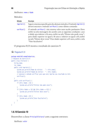 Programação Java com Ênfase em Orientação a Objetos66
Atributos: nome e idade
Métodos:
Método	 Descrição
imprimir()	 Seguiramesmaespecificaçãodosdemaismétodos.Ométodoimprimir()
deverá executar o método verificar() como último comando.
verificar()	 O método verificar() não retorna valor nem recebe parâmetro. Deve
exibir na tela mensagens de acordo com as seguintes condições: caso
a idade seja inferior a 16 anos, exibir na tela “Eleitor não pode votar”;
para idade superior ou igual a 16 anos e inferior ou igual a 65, exibir
na tela “Eleitor deve votar”. Para idade superior a 65 anos, exibir a tela
“Voto facultativo”.
O programa 01.33 mostra o resultado do exercício 9.
	Programa01.33
package modulo01.exemplosbasicos;
// Resposta do exercício 9
public class Eleitoral {
	 String nome;
	 int idade;
	 public void imprimir() {
			 System.out.println("Nome do eleitor:	 " + this.nome);
			 System.out.println("Idade do eleitor:	 " + this.idade);
			 // executar o método verificar para que este imprima seu resultado na tela
			 verificar();
	 }
	 public void verificar() {
			 if (this.idade < 16) {
				 System.out.println("Eleitor não pode votar");
			 }
			 if ((this.idade >= 16) && (this.idade <= 65)) {
				 System.out.println("Eleitor deve votar");
			 }
			 if (this.idade > 65) {
				 System.out.println("Voto facultativo");
			 }
	 }
}
1.8.10 Exercício 10
Desenvolver a classe PrincipalEleitoral com a seguinte estrutura:
Atributo: valor
 