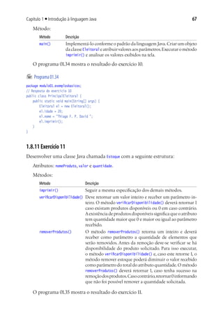 67Capítulo 1 ■ Introdução à linguagem Java
Método:
Método	 Descrição
main()	 Implementá-lo conforme o padrão da linguagem Java.Criar um objeto
daclasseEleitoral eatribuirvaloresaosparâmetros.Executarométodo
imprimir() e analisar os valores exibidos na tela.
O programa 01.34 mostra o resultado do exercício 10.
	Programa01.34
package modulo01.exemplosbasicos;
// Resposta do exercício 10
public class PrincipalEleitoral {
	 public static void main(String[] args) {
			 Eleitoral el = new Eleitoral();
			 el.idade = 20;
			 el.nome = "Thiago F. P. David ";
			 el.imprimir();
	 }
}
1.8.11 Exercício 11
Desenvolver uma classe Java chamada Estoque com a seguinte estrutura:
Atributos: nomeProduto, valor e quantidade.
Métodos:
Método	 Descrição
imprimir()	 Seguir a mesma especificação dos demais métodos.
verificarDisponibilidade()	 Deve retornar um valor inteiro e receber um parâmetro in-
teiro. O método verificarDisponibilidade() deverá retornar 1
caso existam produtos disponíveis ou 0 em caso contrário.
Aexistência de produtos disponíveis significa que o atributo
tem quantidade maior que 0 e maior ou igual ao parâmetro
recebido.
removerProdutos()	 O método removerProdutos() retorna um inteiro e deverá
receber como parâmetro a quantidade de elementos que
serão removidos. Antes da remoção deve-se verificar se há
disponibilidade do produto solicitado. Para isso executar,
o método verificarDisponibilidade() e, caso este retorne 1, o
método remover estoque poderá diminuir o valor recebido
como parâmetro do total do atributo quantidade.O método
removerProdutos() deverá retornar 1, caso tenha sucesso na
remoçãodosprodutos.Casocontrário,retornar0informando
que não foi possível remover a quantidade solicitada.
O programa 01.35 mostra o resultado do exercício 11.
 
