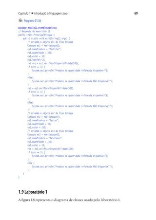 69Capítulo 1 ■ Introdução à linguagem Java
	Programa01.36
package modulo01.exemplosbasicos;
// Resposta do exercício 12
public class PrincipalEstoque {
	 public static void main(String[] args) {
			 // criando o objeto es1 do tipo Estoque
			 Estoque es1 = new Estoque();
			 es1.nomeProduto = "Mochilas";
			 es1.quantidade = 100;
			 es1.valor = 10;
			 es1.imprimir();
			 int ret = es1.verificarDisponibilidade(100);
			 if (ret == 1) {
				 System.out.println("Produto na quantidade informada disponível");
			 }
			 else{
				 System.out.println("Produto na quantidade informada NÃO disponível");
			 }
			 ret = es1.verificarDisponibilidade(500);
			 if (ret == 1) {
				 System.out.println("Produto na quantidade informada disponível");
			 }
			 else{
				 System.out.println("Produto na quantidade informada NÃO disponível");
			 }
			 // criando o objeto es2 do tipo Estoque
			 Estoque es2 = new Estoque();
			 es2.nomeProduto = "Pastas";
			 es2.quantidade = 50;
			 es2.valor = 250;
			 // criando o objeto es3 do tipo Estoque
			 Estoque es3 = new Estoque();
			 es3.nomeProduto = "Telefones";
			 es3.quantidade = 150;
			 es3.valor = 59;
			 ret = es3.verificarDisponibilidade(120);
			 if (ret == 1) {
				 System.out.println("Produto na quantidade informada disponível");
			 }
			 else {
				 System.out.println("Produto na quantidade informada NÃO disponível");
			 }
	 }
}
1.9 Laboratório 1
A figura 1.8 representa o diagrama de classes usado pelo laboratório 1.
 