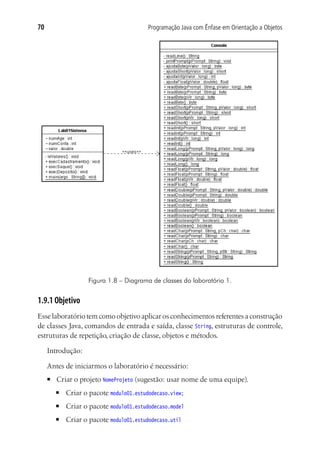 Programação Java com Ênfase em Orientação a Objetos70
Figura 1.8 – Diagrama de classes do laboratório 1.
1.9.1 Objetivo
Esse laboratório tem como objetivo aplicar os conhecimentos referentes a construção
de classes Java, comandos de entrada e saída, classe String, estruturas de controle,
estruturas de repetição, criação de classe, objetos e métodos.
Introdução:
Antes de iniciarmos o laboratório é necessário:
■	 Criar o projeto NomeProjeto (sugestão: usar nome de uma equipe).
■	 Criar o pacote modulo01.estudodecaso.view;
■	 Criar o pacote modulo01.estudodecaso.model
■	 Criar o pacote modulo01.estudodecaso.util
 
