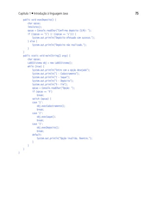 75Capítulo 1 ■ Introdução à linguagem Java
		public void execDeposito() {
			 char opcao;
			 leValores();
			 opcao = Console.readChar("Confirma depósito (S/N): ");
			 if ((opcao == 'S') || ((opcao == 's'))) {
				 System.out.println("Depósito efetuado com sucesso.");
			 } else {
				 System.out.println("Depósito não realizado.");
			 }
		}
		public static void main(String[] args) {
			 char opcao;
			 Lab01Sistema obj = new Lab01Sistema();
			 while (true) {
				 System.out.println("Entre com a opção desejada");
				 System.out.println("1 - Cadastramento");
				 System.out.println("2 - Saque");
				 System.out.println("3 - Depósito");
				 System.out.println("9 - Fim");
				 opcao = Console.readChar("Opção: ");
				 if (opcao == '9')
					 break;
				 switch (opcao) {
				 case '1':
					 obj.execCadastramento();
					 break;
				 case '2':
					 obj.execSaque();
					 break;
				 case '3':
					 obj.execDeposito();
					 break;
				 default:
					 System.out.println("Opção inválida. Reentre.");
				 }
			 }
		}
}
 