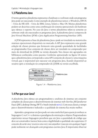 23Capítulo 1 ■ Introdução à linguagem Java
1.3 Plataforma Java
O termo genérico plataforma representa o hardware e o software onde um programa
Java pode ser executado. Como exemplo de plataformas temos: o Windows, HPUX
– Unix da HP, AIX – Unix da IBM, Linux, Solaris e Mac OS. Muitas plataformas
podem ser descritas como uma combinação do sistema operacional e do hardware
que oferece o suporte. No caso do Java o termo plataforma refere-se somente ao
software onde são executados os programas Java.A plataforma Java é composta de
Java Virtual Machine (JVM) e Java Application Programming Interface (API).
A JVM representa a base da plataforma Java e pode ser instalada na maioria dos
sistemas operacionais disponíveis no mercado. A API Java representa uma grande
coleção de classes prontas que fornecem uma grande quantidade de facilidades
ao programador. Esse conjunto de classes deve ser instalado no computador por
meio do download do J2SDK na versão desejada. Tais classes são agrupadas em
bibliotecas conhecidas como pacotes. Conforme apresentado na figura 1.4 vemos
que a plataforma Java corresponde a umaAPI (conjunto de classes) e uma máquina
virtual, que é responsável por executar um programa Java, ficando disponível ao
usuário após a instalação no computador do J2SDK na versão escolhida.
Plataforma Java
MeuPrograma.java
API
Plataforma baseada em hardware
Máquina virtual Java
Figura 1.4 – Plataforma Java.
1.4 Por que usar Java?
A plataforma Java oferece aos programadores e analistas de sistemas um conjunto
completo de classes para o desenvolvimento de sistemas web (Servlet,JSP,JavaServer
Faces(JSF)),desktop (Swing,SWT)e batch (método main()).Com essas classes,o tempo
para o desenvolvimento é reduzido e a qualidade do sistema fica muito melhor.
Aprender a programar em Java pode ser uma tarefa fácil para quem já conhece as
linguagens C ou C++ e domina o paradigma da orientação a objetos.Programadores
experientes nessas linguagens percebem que em Java a quantidade de código que
deve ser construído é menor,bem como a legibilidade e qualidade são superiores.O
conceito de write once (escreva uma vez),run anywhere (execute em qualquer lugar)
pode realmente ser alcançado com programas escritos Java. É importante observar
 