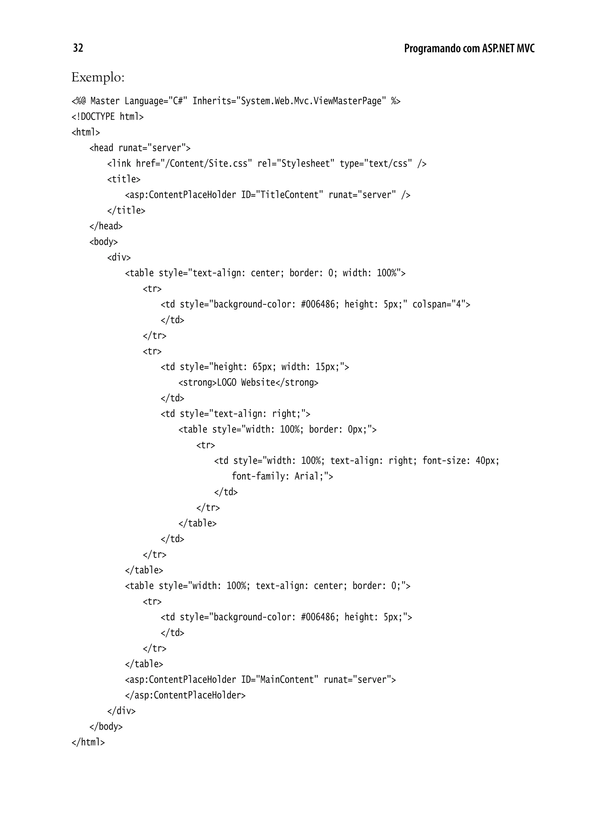 32 Programando com ASP.NET MVC
Exemplo:
<%@ Master Language="C#" Inherits="System.Web.Mvc.ViewMasterPage" %>
<!DOCTYPE html>
<html>
	 <head runat="server">
		 <link href="/Content/Site.css" rel="Stylesheet" type="text/css" />
		 <title>
			 <asp:ContentPlaceHolder ID="TitleContent" runat="server" />
		 </title>
	 </head>
	 <body>
		 <div>
			 <table style="text-align: center; border: 0; width: 100%">
				 <tr>
					 <td style="background-color: #006486; height: 5px;" colspan="4">
					 </td>
				 </tr>
				 <tr>
					 <td style="height: 65px; width: 15px;">
						 <strong>LOGO Website</strong>
					 </td>
					 <td style="text-align: right;">
						 <table style="width: 100%; border: 0px;">
							 <tr>
								 <td style="width: 100%; text-align: right; font-size: 40px;
									 font-family: Arial;">
								 </td>
							 </tr>
						 </table>
					 </td>
				 </tr>
			 </table>
			 <table style="width: 100%; text-align: center; border: 0;">
				 <tr>
					 <td style="background-color: #006486; height: 5px;">
					 </td>
				 </tr>
			 </table>
			 <asp:ContentPlaceHolder ID="MainContent" runat="server">
			 </asp:ContentPlaceHolder>
		 </div>
	 </body>
</html>
 