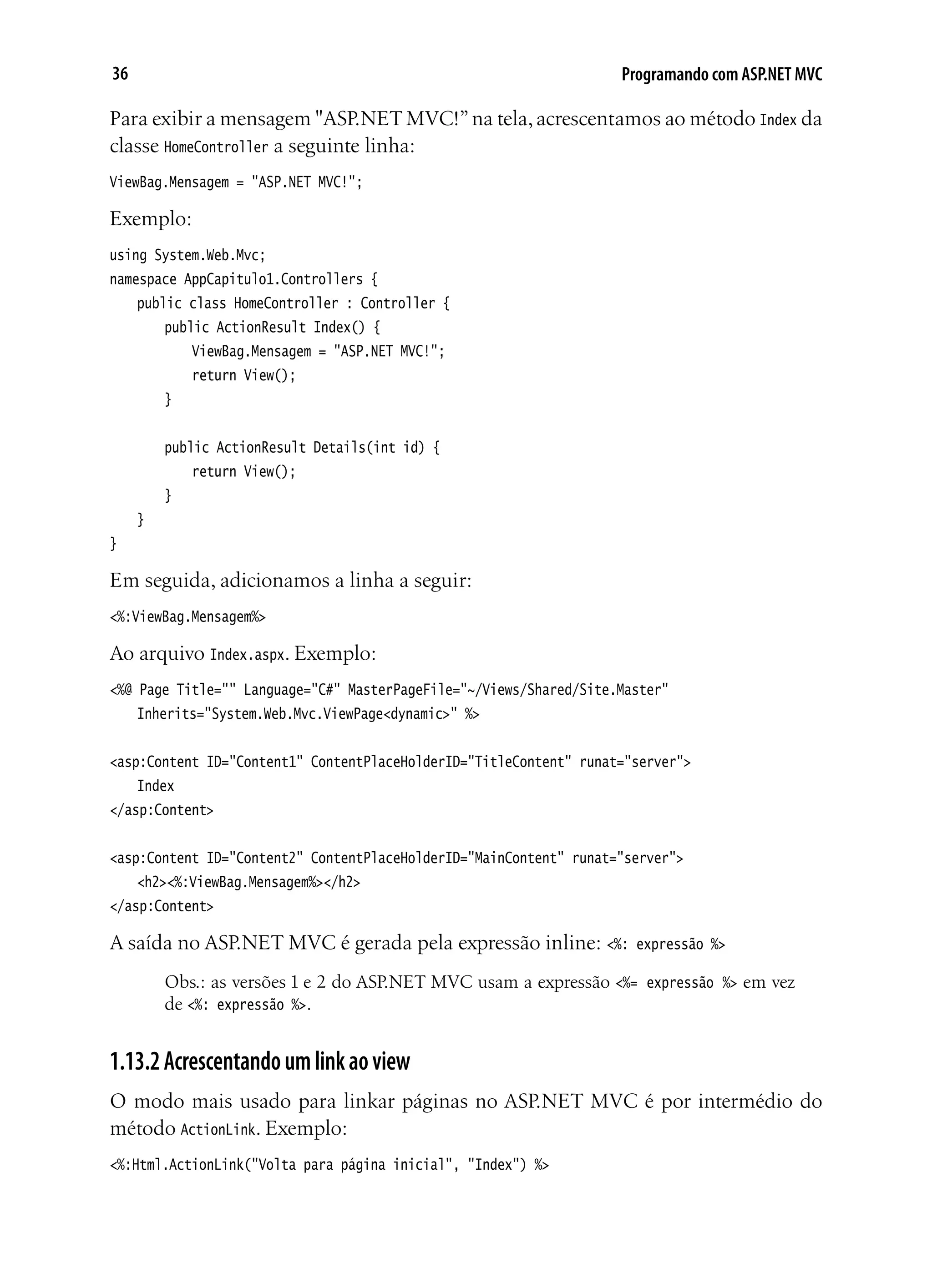 36 Programando com ASP.NET MVC
Para exibir a mensagem "ASP.NETMVC!”na tela,acrescentamos ao método Index da
classe HomeController a seguinte linha:
ViewBag.Mensagem = "ASP.NET MVC!";
Exemplo:
using System.Web.Mvc;
namespace AppCapitulo1.Controllers {
	 public class HomeController : Controller {
		 public ActionResult Index() {
			 ViewBag.Mensagem = "ASP.NET MVC!";
			 return View();
		 }
		 public ActionResult Details(int id) {
			 return View();
		 }
	 }
}
Em seguida, adicionamos a linha a seguir:
<%:ViewBag.Mensagem%>
Ao arquivo Index.aspx. Exemplo:
<%@ Page Title="" Language="C#" MasterPageFile="~/Views/Shared/Site.Master"
	 Inherits="System.Web.Mvc.ViewPage<dynamic>" %>
<asp:Content ID="Content1" ContentPlaceHolderID="TitleContent" runat="server">
	 Index
</asp:Content>
<asp:Content ID="Content2" ContentPlaceHolderID="MainContent" runat="server">
	 <h2><%:ViewBag.Mensagem%></h2>
</asp:Content>
A saída no ASP.NET MVC é gerada pela expressão inline: <%: expressão %>
Obs.: as versões 1 e 2 do ASP.NET MVC usam a expressão <%= expressão %> em vez
de <%: expressão %>.
1.13.2Acrescentandoumlinkaoview
O modo mais usado para linkar páginas no ASP.NET MVC é por intermédio do
método ActionLink. Exemplo:
<%:Html.ActionLink("Volta para página inicial", "Index") %>
 