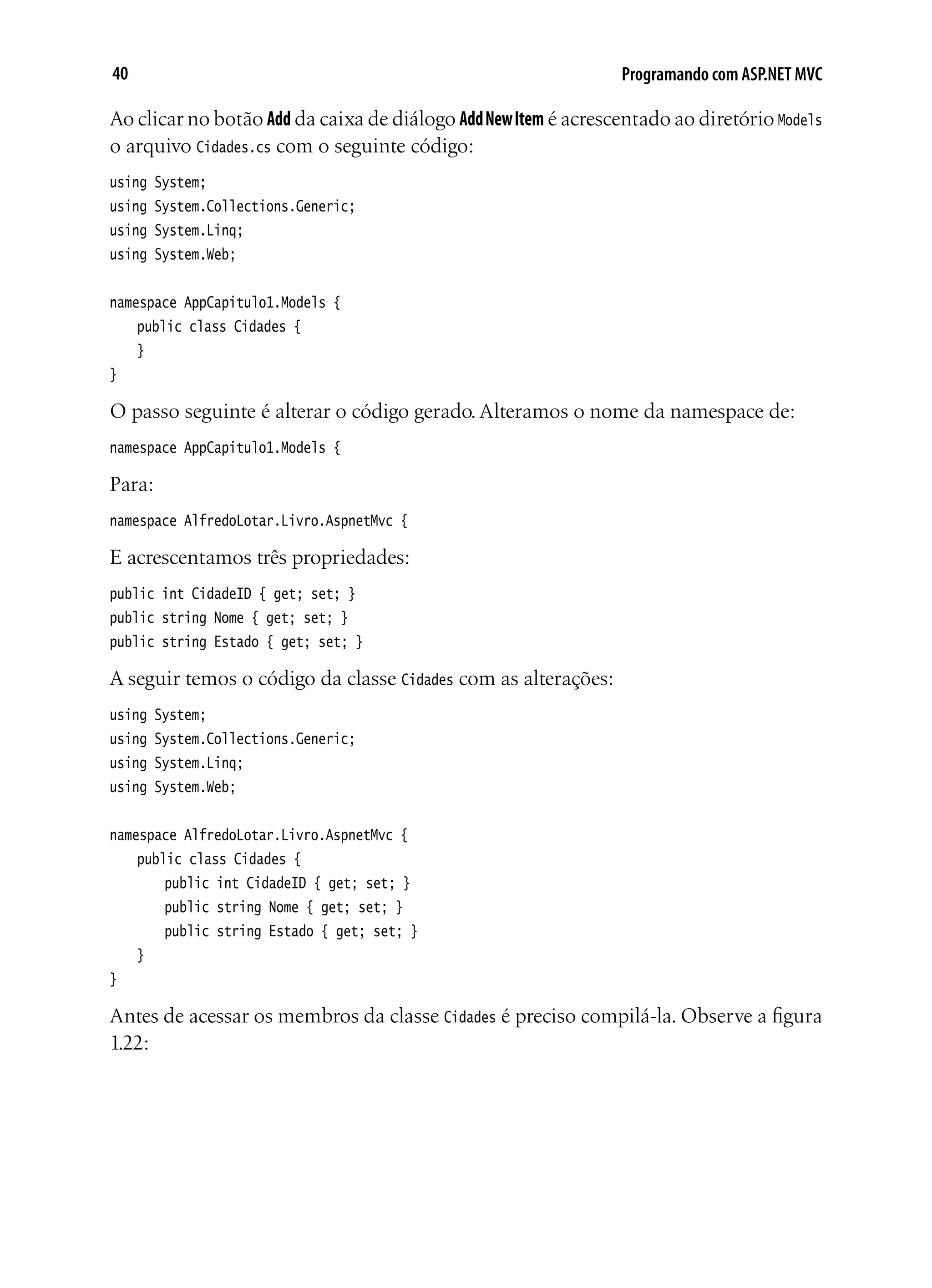 40 Programando com ASP.NET MVC
Ao clicar no botão Add da caixa de diálogo AddNewItem é acrescentado ao diretório Models
o arquivo Cidades.cs com o seguinte código:
using System;
using System.Collections.Generic;
using System.Linq;
using System.Web;
namespace AppCapitulo1.Models {
	 public class Cidades {
	 }
}
O passo seguinte é alterar o código gerado. Alteramos o nome da namespace de:
namespace AppCapitulo1.Models {
Para:
namespace AlfredoLotar.Livro.AspnetMvc {
E acrescentamos três propriedades:
public int CidadeID { get; set; }
public string Nome { get; set; }
public string Estado { get; set; }
A seguir temos o código da classe Cidades com as alterações:
using System;
using System.Collections.Generic;
using System.Linq;
using System.Web;
namespace AlfredoLotar.Livro.AspnetMvc {
	 public class Cidades {
		 public int CidadeID { get; set; }
		 public string Nome { get; set; }
		 public string Estado { get; set; }
	 }
}
Antes de acessar os membros da classe Cidades é preciso compilá-la. Observe a figura
1.22:
 