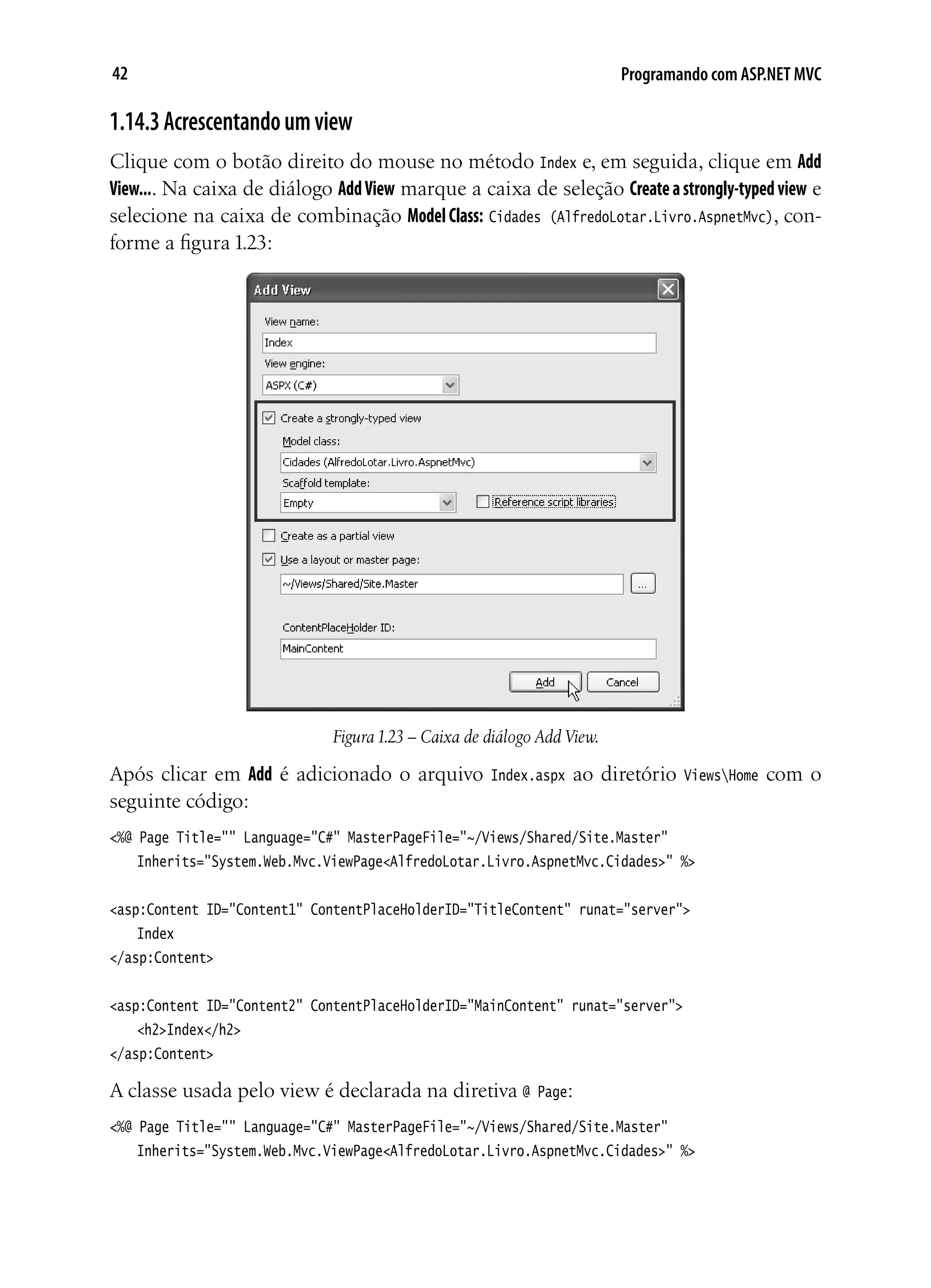42 Programando com ASP.NET MVC
1.14.3Acrescentandoumview
Clique com o botão direito do mouse no método Index e, em seguida, clique em Add
View.... Na caixa de diálogo AddView marque a caixa de seleção Createastrongly-typedview e
selecione na caixa de combinação Model Class: Cidades (AlfredoLotar.Livro.AspnetMvc), con-
forme a figura 1.23:
Figura1.23 – Caixa de diálogo Add View.
Após clicar em Add é adicionado o arquivo Index.aspx ao diretório ViewsHome com o
seguinte código:
<%@ Page Title="" Language="C#" MasterPageFile="~/Views/Shared/Site.Master"
	 Inherits="System.Web.Mvc.ViewPage<AlfredoLotar.Livro.AspnetMvc.Cidades>" %>
<asp:Content ID="Content1" ContentPlaceHolderID="TitleContent" runat="server">
	 Index
</asp:Content>
<asp:Content ID="Content2" ContentPlaceHolderID="MainContent" runat="server">
	 <h2>Index</h2>
</asp:Content>
A classe usada pelo view é declarada na diretiva @ Page:
<%@ Page Title="" Language="C#" MasterPageFile="~/Views/Shared/Site.Master"
	 Inherits="System.Web.Mvc.ViewPage<AlfredoLotar.Livro.AspnetMvc.Cidades>" %>
 