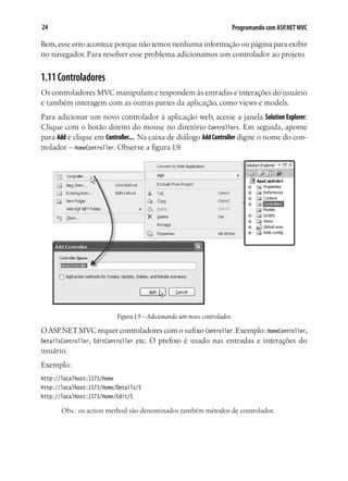 24 Programando com ASP.NET MVC
Bem,esse erro acontece porque não temos nenhuma informação ou página para exibir
no navegador. Para resolver esse problema adicionamos um controlador ao projeto.
1.11Controladores
Os controladores MVC manipulam e respondem às entradas e interações do usuário
e também interagem com as outras partes da aplicação, como views e models.
Para adicionar um novo controlador à aplicação web, acesse a janela Solution Explorer.
Clique com o botão direito do mouse no diretório Controllers. Em seguida, aponte
para Add e clique em Controller.... Na caixa de diálogo AddController digite o nome do con-
trolador – HomeController. Observe a figura 1.9.
Figura1.9 – Adicionando um novo controlador.
OASP.NETMVC requer controladores com o sufixo Controller.Exemplo: HomeController,
DetailsController, EditController etc. O prefixo é usado nas entradas e interações do
usuário.
Exemplo:
http://localhost:1573/Home
http://localhost:1573/Home/Details/5
http://localhost:1573/Home/Edit/5
Obs.: os action method são denominados também métodos de controlador.
 