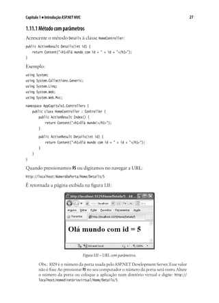 27Capítulo 1 ■ Introdução ASP.NET MVC
1.11.1Métodocomparâmetros
Acrescente o método Details à classe HomeController:
public ActionResult Details(int id) {
	 return Content("<h1>Olá mundo com id = " + id + "</h1>");
}
Exemplo:
using System;
using System.Collections.Generic;
using System.Linq;
using System.Web;
using System.Web.Mvc;
namespace AppCapitulo1.Controllers {
	 public class HomeController : Controller {
		 public ActionResult Index() {
			 return Content("<h1>Olá mundo!</h1>");
		 }
		 public ActionResult Details(int id) {
			 return Content("<h1>Olá mundo com id = " + id + "</h1>");
		 }
	 }
}
Quando pressionamos F5 ou digitamos no navegar a URL:
http://localhost:NúmeroDaPorta/Home/Details/5
É retornada a página exibida na figura 1.11:
Figura1.11– URL com parâmetros.
Obs.:1029 é o número da porta usada pelo ASP.NET Development Server. Esse valor
não é fixo.Ao pressionar F5 no seu computador o número da porta será outro.Altere
o número da porta ou coloque a aplicação num diretório virtual e digite: http://
localhost/nomediretóriovirtual/Home/Details/5
 