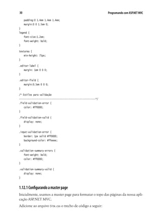 30 Programando com ASP.NET MVC
	 padding:0 1.4em 1.4em 1.4em;
	 margin:0 0 1.5em 0;
}
legend {
	 font-size:1.2em;
	 font-weight: bold;
}
textarea {
	 min-height: 75px;
}
.editor-label {
	 margin: 1em 0 0 0;
}
.editor-field {
	 margin:0.5em 0 0 0;
}
/* Estilos para validação
-----------------------------------------------------------*/
.field-validation-error {
	 color: #ff0000;
}
.field-validation-valid {
	 display: none;
}
.input-validation-error {
	 border: 1px solid #ff0000;
	 background-color: #ffeeee;
}
.validation-summary-errors {
	 font-weight: bold;
	 color: #ff0000;
}
.validation-summary-valid {
	 display: none;
}
1.12.1Configurandoamasterpage
Inicialmente, usamos a master page para formatar o topo das páginas da nossa apli-
cação ASP.NET MVC.
Adicione ao arquivo Site.css o trecho de código a seguir:
 