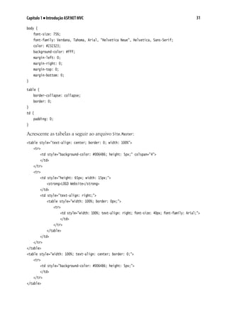 31Capítulo 1 ■ Introdução ASP.NET MVC
body {
	 font-size: 75%;
	 font-family: Verdana, Tahoma, Arial, "Helvetica Neue", Helvetica, Sans-Serif;
	 color: #232323;
	 background-color: #fff;
	 margin-left: 0;
	 margin-right: 0;
	 margin-top: 0;
	 margin-bottom: 0;
}
table {
	 border-collapse: collapse;
	 border: 0;
}
td {
	 padding: 0;
}
Acrescente as tabelas a seguir ao arquivo Site.Master:
<table style="text-align: center; border: 0; width: 100%">
	 <tr>
		 <td style="background-color: #006486; height: 5px;" colspan="4">
		 </td>
	 </tr>
	 <tr>
		 <td style="height: 65px; width: 15px;">
			 <strong>LOGO Website</strong>
		 </td>
		 <td style="text-align: right;">
			 <table style="width: 100%; border: 0px;">
				 <tr>
					 <td style="width: 100%; text-align: right; font-size: 40px; font-family: Arial;">
					 </td>
				 </tr>
			 </table>
		 </td>
	 </tr>
</table>
<table style="width: 100%; text-align: center; border: 0;">
	 <tr>
		 <td style="background-color: #006486; height: 5px;">
		 </td>
	 </tr>
</table>
 