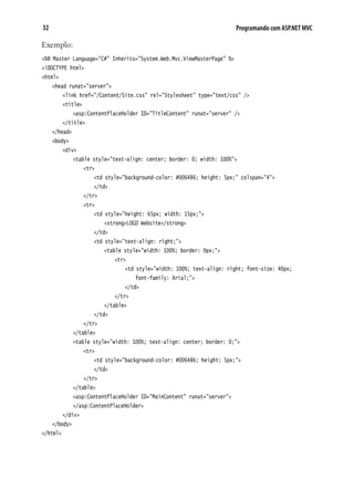 32 Programando com ASP.NET MVC
Exemplo:
<%@ Master Language="C#" Inherits="System.Web.Mvc.ViewMasterPage" %>
<!DOCTYPE html>
<html>
	 <head runat="server">
		 <link href="/Content/Site.css" rel="Stylesheet" type="text/css" />
		 <title>
			 <asp:ContentPlaceHolder ID="TitleContent" runat="server" />
		 </title>
	 </head>
	 <body>
		 <div>
			 <table style="text-align: center; border: 0; width: 100%">
				 <tr>
					 <td style="background-color: #006486; height: 5px;" colspan="4">
					 </td>
				 </tr>
				 <tr>
					 <td style="height: 65px; width: 15px;">
						 <strong>LOGO Website</strong>
					 </td>
					 <td style="text-align: right;">
						 <table style="width: 100%; border: 0px;">
							 <tr>
								 <td style="width: 100%; text-align: right; font-size: 40px;
									 font-family: Arial;">
								 </td>
							 </tr>
						 </table>
					 </td>
				 </tr>
			 </table>
			 <table style="width: 100%; text-align: center; border: 0;">
				 <tr>
					 <td style="background-color: #006486; height: 5px;">
					 </td>
				 </tr>
			 </table>
			 <asp:ContentPlaceHolder ID="MainContent" runat="server">
			 </asp:ContentPlaceHolder>
		 </div>
	 </body>
</html>
 