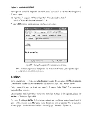33Capítulo 1 ■ Introdução ASP.NET MVC
Para aplicar a master page em um view, basta adicionar o atributo MasterPageFile à
diretiva @ page:
<%@ Page Title="" Language="C#" MasterPageFile="~/Views/Shared/Site.Master"
	 Inherits="System.Web.Mvc.ViewPage<dynamic>" %>
A figura 1.14 mostra a master page Site.Master em ação:
Figura1.14 – Cabeçalho da página formatada pela master page.
Obs.: baixe os arquivos de exemplo no site da Editora Novatec e, em seguida, copie
o código anteriormente mencionado.
1.13Views
View ou exibição – é responsável pela apresentação do conteúdo HTML da página.
Geralmente, é definida por intermédio de arquivos .aspx, .ascx, .master, .cshtml.
Criar uma exibição a partir de um método de controlador MVC. É o modo mais
fácil, rápido e simples.
Clique com o botão direito do mouse no nome do método e, em seguida, clique em
AddView.... Observe a figura 1.15.
Na caixa de diálogo AddView defina o nome do view e também o mecanismo de exibi-
ção – ASPX no nosso caso. Marque a caixa de seleção com a legenda "Use a layout or
master page:” e determine o nome da master page. Observe a figura 1.16.
 