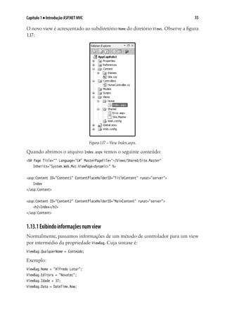 35Capítulo 1 ■ Introdução ASP.NET MVC
O novo view é acrescentado ao subdiretório Home do diretório Views. Observe a figura
1.17:
Figura1.17 – View Index.aspx.
Quando abrimos o arquivo Index.aspx vemos o seguinte conteúdo:
<%@ Page Title="" Language="C#" MasterPageFile="~/Views/Shared/Site.Master"
	 Inherits="System.Web.Mvc.ViewPage<dynamic>" %>
<asp:Content ID="Content1" ContentPlaceHolderID="TitleContent" runat="server">
	 Index
</asp:Content>
<asp:Content ID="Content2" ContentPlaceHolderID="MainContent" runat="server">
	 <h2>Index</h2>
</asp:Content>
1.13.1Exibindoinformaçõesnumview
Normalmente, passamos informações de um método de controlador para um view
por intermédio da propriedade ViewBag. Cuja sintaxe é:
ViewBag.QualquerNome = Conteúdo;
Exemplo:
ViewBag.Nome = "Alfredo Lotar";
ViewBag.Editora = "Novatec";
ViewBag.Idade = 37;
ViewBag.Data = DateTime.Now;
 