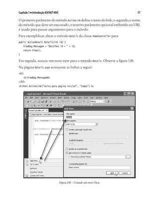 37Capítulo 1 ■ Introdução ASP.NET MVC
O primeiro parâmetro do método ActionLink define o texto do link; o segundo,o nome
do método que deve ser executado; o terceiro parâmetro opcional embutido na URL
é usado para passar argumentos para o método.
Para exemplificar, altere o método Details da classe HomeController para:
public ActionResult Details(int id) {
	 ViewBag.Mensagem = "Detalhes id = " + id;
	 return View();
}
Em seguida, associe um novo view para o método Details. Observe a figura 1.18.
Na página Details.aspx acrescente as linhas a seguir:
<h2>
	 <%:ViewBag.Mensagem%>
</h2>
<%:Html.ActionLink("Volta para página inicial", "Index") %>
Figura1.18 – Criando um novo View.
 