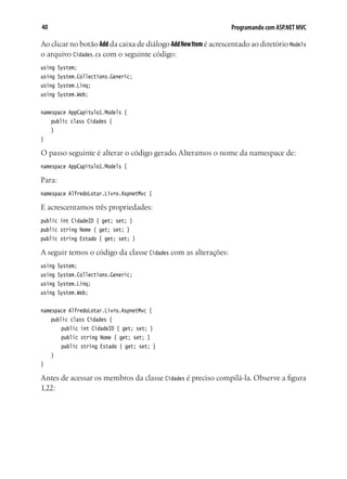 40 Programando com ASP.NET MVC
Ao clicar no botão Add da caixa de diálogo AddNewItem é acrescentado ao diretório Models
o arquivo Cidades.cs com o seguinte código:
using System;
using System.Collections.Generic;
using System.Linq;
using System.Web;
namespace AppCapitulo1.Models {
	 public class Cidades {
	 }
}
O passo seguinte é alterar o código gerado. Alteramos o nome da namespace de:
namespace AppCapitulo1.Models {
Para:
namespace AlfredoLotar.Livro.AspnetMvc {
E acrescentamos três propriedades:
public int CidadeID { get; set; }
public string Nome { get; set; }
public string Estado { get; set; }
A seguir temos o código da classe Cidades com as alterações:
using System;
using System.Collections.Generic;
using System.Linq;
using System.Web;
namespace AlfredoLotar.Livro.AspnetMvc {
	 public class Cidades {
		 public int CidadeID { get; set; }
		 public string Nome { get; set; }
		 public string Estado { get; set; }
	 }
}
Antes de acessar os membros da classe Cidades é preciso compilá-la. Observe a figura
1.22:
 