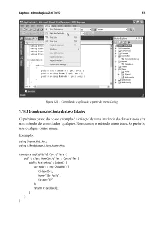 41Capítulo 1 ■ Introdução ASP.NET MVC
Figura1.22 – Compilando a aplicação a partir do menu Debug.
1.14.2CriandoumainstânciadaclasseCidades
O próximo passo do nosso exemplo é a criação de uma instância da classe Cidades em
um método de controlador qualquer. Nomeamos o método como Index. Se preferir,
use qualquer outro nome.
Exemplo:
using System.Web.Mvc;
using AlfredoLotar.Livro.AspnetMvc;
namespace AppCapitulo1.Controllers {
	 public class HomeController : Controller {
		 public ActionResult Index() {
			 var model = new Cidades() {
				 CidadeID=1,
				 Nome="São Paulo",
				 Estado="SP"
			 };
			 return View(model);
		 }
	 }
}
 