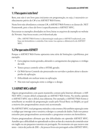 16 Programando com ASP.NET MVC
1.1Paraqueméestelivro?
Bem, este não é um livro para iniciantes em programação, ou seja, é necessário co-
nhecimento prévio de C# e/ou ASP.NETWeb Forms.
Neste livro não abordamos a sintaxe C#,oASP.NETWeb Forms e as classes do .NET
Framework, pois o foco do livro é especificamente o ASP.NET MVC.
Para testar os exemplos abordados no livro,baixe os arquivos de exemplo no website
da Novatec: http://www.novatec.com.br/downloads.php
Obs.: ASP.NETWeb Forms é a denominação usada para o ASP.NET tradicional, com
base em formulários e controles. Este nome visa apenas a diferenciá-lo do ASP.NET
MVC.
1.2PorqueoutroASP.NET?
Porque o ASP.NET Web Forms apresenta uma série de limitações e problemas, por
exemplo:
•	 Gera páginas muito grandes, afetando o carregamento das páginas e o tráfego
da rede.
•	 Temos pouco controle sobre o HTML gerado.
•	 Os Web Server Controls são processados no servidor e podem afetar o desem-
penho da aplicação.
•	 Dificuldade em realizar testes na aplicação.
•	 Não tem real separação entre o código e o design.
1.3ASP.NETMVCédifícil?
Alguns programadores com quem mantenho contato pela Internet afirmam: o ASP.
NET MVC é muito difícil comparado ao ASP.NET Web Forms. Na minha opinião
o ASP.NET MVC não é difícil, mas diferente. Por exemplo, o ASP.NETWeb Forms é
semelhante ao modelo de programação usado pelo Visual Basic ou Delphi, ao qual
a maioria dos programadores atuais está acostumado.
NoASP.NETMVC você programa métodos e não eventos.Há também separação entre
o código que interage com o usuário, o design e a camada de dados.Tudo isso parece
estranho para programadores acostumados a programar eventos em formulários.
Outros programadores afirmam que têm dificuldades em aprender ASP.NET MVC.
Acreditoqueadificuldadenoaprendizadosedeveaofatodeamaioriadoconteúdoestar
em inglês ou em pequenos tutoriais em português. No momento em que escrevo este
texto – início de junho de 2011–,há poucos livros em português sobreASP.NETMVC.
 