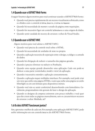 17Capítulo 1 ■ Introdução ASP.NET MVC
1.4QuandousaroASP.NETWebForms
Aseguir listamos alguns motivos para você continuar usando oASP.NETWeb Forms:
•	 Quando você precisa rapidamente de um recurso visualmente sofisticado,como
os obtidos com o controle GridView, DataList, ListView ou Repeater.
•	 Quando há necessidade de manter o estado da página entre requisições.
•	 Quando for necessário ligar um controle SqlDataSource a uma origem de dados.
•	 Quando sentir saudade do recurso de arrastar e soltar do Visual Studio.
1.5QuandousaroASP.NETMVC
Alguns motivos para você adotar o ASP.NET MVC:
•	 Quando você precisa de controle total sobre o HTML.
•	 Quando há necessidade de unidades de teste no projeto.
•	 Quando a aplicação necessita de separação entre o design,o código e a camada
de dados.
•	 Quando há obrigação de reduzir o tamanho das páginas geradas.
•	 Quando é preciso eliminar ou reduzir os Postbacks.
•	 Quando uma equipe grande desenvolve uma aplicação. Cada um pode-se
dedicar a uma parte (controlador, model e view) da aplicação.
•	 Quando é necessário estender a aplicação constantemente.
•	 Quando a aplicação requer múltiplas interfaces. Por exemplo, você pode criar
um view que exibe uma página HTMLe outro que exibe uma página no estilo
Silverlight ou em um formato para dispositivos móveis.
•	 Quando você não se sentir confortável desenvolvendo com formulários. Ge-
ralmente, programadores não gostam de fazer o design da aplicação.
•	 Quando os designes da empresa estiverem com pouco trabalho e você quer
que eles criem todas as páginas manualmente, sem os característicos recursos
de arrastar e soltar. Maldade, né?
1.6OsdoisASP.NETfuncionamjuntos?
Sim,aproveite o melhor de cada um.Por exemplo,uma aplicaçãoASP.NETMVC pode
exibir informações em um controle DataList do ASP.NETWeb Forms.
 