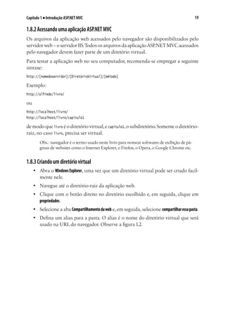 19Capítulo 1 ■ Introdução ASP.NET MVC
1.8.2AcessandoumaaplicaçãoASP.NETMVC
Os arquivos da aplicação web acessados pelo navegador são disponibilizados pelo
servidor web – o servidor IIS.Todos os arquivos da aplicaçãoASP.NETMVC acessados
pelo navegador devem fazer parte de um diretório virtual.
Para testar a aplicação web no seu computador, recomenda-se empregar a seguinte
sintaxe:
http://[nomedoservidor]/[DiretórioVirtual]/[método]
Exemplo:
http://alfredo/livro/
ou
http://localhost/livro/
http://localhost/livro/capitulo1
de modo que livro é o diretório virtual,e capitulo1,o subdiretório.Somente o diretório-
raiz, no caso livro, precisa ser virtual.
Obs.: navegador é o termo usado neste livro para nomear softwares de exibição de pá-
ginas de websites como o Internet Explorer, o Firefox, o Opera, o Google Chrome etc.
1.8.3Criandoumdiretóriovirtual
•	 Abra o WindowsExplorer, uma vez que um diretório virtual pode ser criado facil-
mente nele.
•	 Navegue até o diretório-raiz da aplicação web.
•	 Clique com o botão direito no diretório escolhido e, em seguida, clique em
propriedades.
•	 Selecione a aba Compartilhamentodaweb e, em seguida, selecione compartilharessapasta.
•	 Defina um alias para a pasta. O alias é o nome do diretório virtual que será
usado na URL do navegador. Observe a figura 1.2.
 