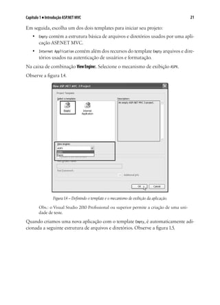 21Capítulo 1 ■ Introdução ASP.NET MVC
Em seguida, escolha um dos dois templates para iniciar seu projeto:
•	 Empty contém a estrutura básica de arquivos e diretórios usados por uma apli-
cação ASP.NET MVC.
•	 Internet Application contém além dos recursos do template Empty arquivos e dire-
tórios usados na autenticação de usuários e formatação.
Na caixa de combinação ViewEngine:. Selecione o mecanismo de exibição ASPX.
Observe a figura 1.4.
Figura1.4 – Definindo o template e o mecanismo de exibição da aplicação.
Obs.: o Visual Studio 2010 Profissional ou superior permite a criação de uma uni-
dade de teste.
Quando criamos uma nova aplicação com o template Empty, é automaticamente adi-
cionada a seguinte estrutura de arquivos e diretórios. Observe a figura 1.5.
 