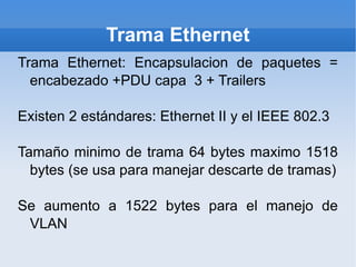 Trama Ethernet Trama Ethernet: Encapsulacion de paquetes = encabezado +PDU capa  3 + Trailers Existen 2 estándares: Ethernet II y el IEEE 802.3 Tamaño minimo de trama 64 bytes maximo 1518 bytes (se usa para manejar descarte de tramas) Se aumento a 1522 bytes para el manejo de VLAN 