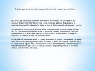Valor de negocios de los sistemas de administración de la cadena de suministros 
la cadena de suministro permiten a las firmas modernizar los procesos de sus 
cadenas de suministro tanto internas como externas, además de proveer a la 
gerencia información más precisa sobre lo que se debe producir, almacenar y mover. 
Al implementar un sistema de administración de la cadena de suministro integrado y en 
red, las compañías igualan la oferta con la demanda, reducen los niveles de inventario, 
mejoran el servicio de entrega, agilizan el tiempo que el producto tarda en llegar al 
mercado y utilizan los activos con más efectividad. 
los sistemas de administración de la cadena de suministro ayudan a incrementar las ventas. 
Si un producto no está disponible cuando un cliente lo desea, los clientes a menudo tratan 
de comprarlo de alguien más. Un control más preciso de la cadena de suministro mejora la 
habilidad de la firma para tener el producto correcto disponible para que el cliente lo 
compre en el momento adecuado. 
 