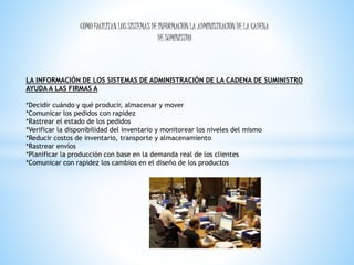 CÓMO FACILITAN LOS SISTEMAS DE INFORMACIÓN LA ADMINISTRACIÓN DE LA CADENA 
DE SUMINISTRO 
LA INFORMACIÓN DE LOS SISTEMAS DE ADMINISTRACIÓN DE LA CADENA DE SUMINISTRO 
AYUDA A LAS FIRMAS A 
*Decidir cuándo y qué producir, almacenar y mover 
*Comunicar los pedidos con rapidez 
*Rastrear el estado de los pedidos 
*Verificar la disponibilidad del inventario y monitorear los niveles del mismo 
*Reducir costos de inventario, transporte y almacenamiento 
*Rastrear envíos 
*Planificar la producción con base en la demanda real de los clientes 
*Comunicar con rapidez los cambios en el diseño de los productos 
 