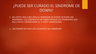 ¿PUEDE SER CURADO EL SINDROME DE
DOWN?
 NO EXISTE UNA CURA PARA EL SINDROME DE DOWN. NI PUEDE SER
PREVENIDO. LOS CIENTIFICOS NO SABEN PORQUE LOS PROBLEMAS QUE
INCLUYEN EL CROMOSOMA 21, U OTRO CROMOSOMA.
 LOS PADRES NO SON LOS CAUSANTES DEL SINDROME.
 