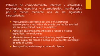 Patrones de comportamiento, intereses y actividades
restringidos, repetitivos y estereotipados, manifestados
por lo menos mediante una de las siguientes
características:
 Preocupación absorbente por uno o más patrones
estereotipados y restrictivos de interés que resulta anormal,
sea en su intensidad, sea en su objetivo
 Adhesión aparentemente inflexible a rutinas o rituales
específicos, no funcionales
 Manierismos motores estereotipados y repetitivos (p. ej.,
sacudir o girar las manos o dedos, o movimientos complejos
de todo el cuerpo)
 Reocupación persistente por partes de objetos.
 