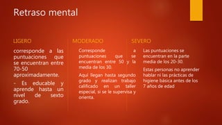 Retraso mental
LIGERO
corresponde a las
puntuaciones que
se encuentran entre
70-50
aproximadamente.
- Es educable y
aprende hasta un
nivel de sexto
grado.
MODERADO
Corresponde a
puntuaciones que se
encuentran entre 50 y la
media de los 30.
Aquí llegan hasta segundo
grado y realizan trabajo
calificado en un taller
especial, si se le supervisa y
orienta.
SEVERO
Las puntuaciones se
encuentran en la parte
media de los 20-30.
Estas personas no aprender
hablar ni las prácticas de
higiene básica antes de los
7 años de edad
 