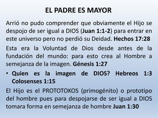 Arrió no pudo comprender que obviamente el Hijo se
despojo de ser igual a DIOS (Juan 1:1-2) para entrar en
este universo pero no perdió su Deidad. Hechos 17:28
Esta era la Voluntad de Dios desde antes de la
fundación del mundo: para esto crea al Hombre a
semejanza de la imagen. Génesis 1:27
• Quien es la imagen de DIOS? Hebreos 1:3
Colosenses 1:15
El Hijo es el PROTOTOKOS (primogénito) o prototipo
del hombre pues para despojarse de ser igual a DIOS
tomara forma en semejanza de hombre Juan 1:30
EL PADRE ES MAYOR
 