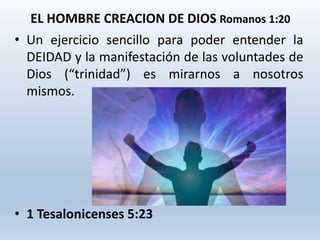 • Un ejercicio sencillo para poder entender la
DEIDAD y la manifestación de las voluntades de
Dios (“trinidad”) es mirarnos a nosotros
mismos.
• 1 Tesalonicenses 5:23
EL HOMBRE CREACION DE DIOS Romanos 1:20
 