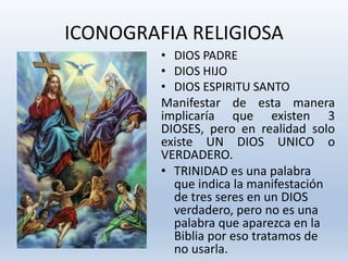 ICONOGRAFIA RELIGIOSA
• DIOS PADRE
• DIOS HIJO
• DIOS ESPIRITU SANTO
Manifestar de esta manera
implicaría que existen 3
DIOSES, pero en realidad solo
existe UN DIOS UNICO o
VERDADERO.
• TRINIDAD es una palabra
que indica la manifestación
de tres seres en un DIOS
verdadero, pero no es una
palabra que aparezca en la
Biblia por eso tratamos de
no usarla.
 