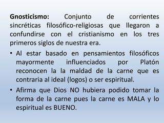 Gnosticismo: Conjunto de corrientes
sincréticas filosófico-religiosas que llegaron a
confundirse con el cristianismo en los tres
primeros siglos de nuestra era.
• Al estar basado en pensamientos filosóficos
mayormente influenciados por Platón
reconocen la la maldad de la carne que es
contraria al ideal (logos) o ser espiritual.
• Afirma que Dios NO hubiera podido tomar la
forma de la carne pues la carne es MALA y lo
espiritual es BUENO.
 