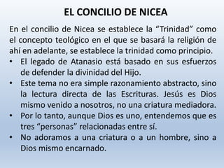 En el concilio de Nicea se establece la “Trinidad” como
el concepto teológico en el que se basará la religión de
ahí en adelante, se establece la trinidad como principio.
• El legado de Atanasio está basado en sus esfuerzos
de defender la divinidad del Hijo.
• Este tema no era simple razonamiento abstracto, sino
la lectura directa de las Escrituras. Jesús es Dios
mismo venido a nosotros, no una criatura mediadora.
• Por lo tanto, aunque Dios es uno, entendemos que es
tres “personas” relacionadas entre sí.
• No adoramos a una criatura o a un hombre, sino a
Dios mismo encarnado.
EL CONCILIO DE NICEA
 