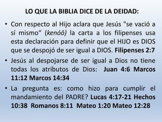 • Con respecto al Hijo aclara que Jesús "se vació a
sí mismo“ (kenóō) la carta a los filipenses usa
esta declaración para definir que el HIJO es DIOS
que se despojó de ser igual a DIOS. Filipenses 2:7
• Jesús al despojarse de ser igual a Dios no tiene
todas los atributos de Dios: Juan 4:6 Marcos
11:12 Marcos 14:34
• La pregunta es: como hizo para cumplir el
mandamiento del PADRE? Lucas 4:17-21 Hechos
10:38 Romanos 8:11 Mateo 1:20 Mateo 12:28
LO QUE LA BIBLIA DICE DE LA DEIDAD:
 